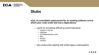 Stubs
stub: A controllable replacement for an existing software unit to
which your code under test has a dependency.
– useful for simulating difficult-to-control elements:
• network / internet
• database
• time/date-sensitive code
• files
• threads
• memory
– also useful when dealing with brittle legacy code/systems
 