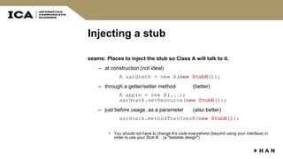 Injecting a stub
seams: Places to inject the stub so Class A will talk to it.
– at construction (not ideal)
A aardvark = new A(new StubB());
– through a getter/setter method (better)
A apple = new A(...);
aardvark.setResource(new StubB());
– just before usage, as a parameter (also better)
aardvark.methodThatUsesB(new StubB());
• You should not have to change A's code everywhere (beyond using your interface) in
order to use your Stub B. (a "testable design")
 