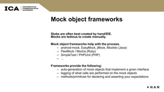 Mock object frameworks
Stubs are often best created by hand/IDE.
Mocks are tedious to create manually.
Mock object frameworks help with the process.
– android-mock, EasyMock, jMock, Mockito (Java)
– FlexMock / Mocha (Ruby)
– SimpleTest / PHPUnit (PHP)
– ...
Frameworks provide the following:
– auto-generation of mock objects that implement a given interface
– logging of what calls are performed on the mock objects
– methods/primitives for declaring and asserting your expectations
 