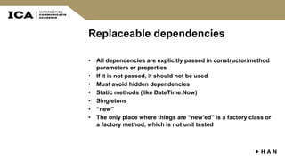 Replaceable dependencies
• All dependencies are explicitly passed in constructor/method
parameters or properties
• If it is not passed, it should not be used
• Must avoid hidden dependencies
• Static methods (like DateTime.Now)
• Singletons
• “new”
• The only place where things are “new’ed” is a factory class or
a factory method, which is not unit tested
 