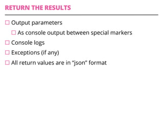 RETURN THE RESULTS
¨ Output parameters
¨ As console output between special markers
¨ Console logs
¨ Exceptions (if any)
¨ All return values are in “json” format
 