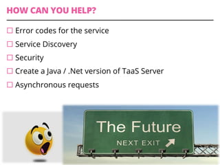 HOW CAN YOU HELP?
¨ Error codes for the service
¨ Service Discovery
¨ Security
¨ Create a Java / .Net version of TaaS Server
¨ Asynchronous requests
 