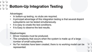 Bottom-Up Integration Testing
Advantages:
• In bottom-up testing, no stubs are required.
• A principal advantage of this integration testing is that several disjoint
subsystems can be tested simultaneously.
• It is easy to create the test conditions.
• It is Easy to observe the test results.
Disadvantages:
• Driver modules must be produced.
• The complexity that occurs when the system is made up of a large
number of small subsystems.
• As Far modules have been created, there is no working model can be
represented.
 