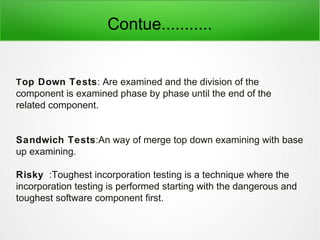 Contue...........
Top Down Tests: Are examined and the division of the
component is examined phase by phase until the end of the
related component.
Sandwich Tests:An way of merge top down examining with base
up examining.
Risky :Toughest incorporation testing is a technique where the
incorporation testing is performed starting with the dangerous and
toughest software component first.
 