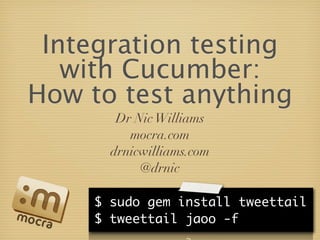 Integration testing
   with Cucumber:
How to test anything
        Dr Nic Williams
          mocra.com
       drnicwilliams.com
            @drnic

     $ sudo gem install tweettail
     $ tweettail jaoo -f
 