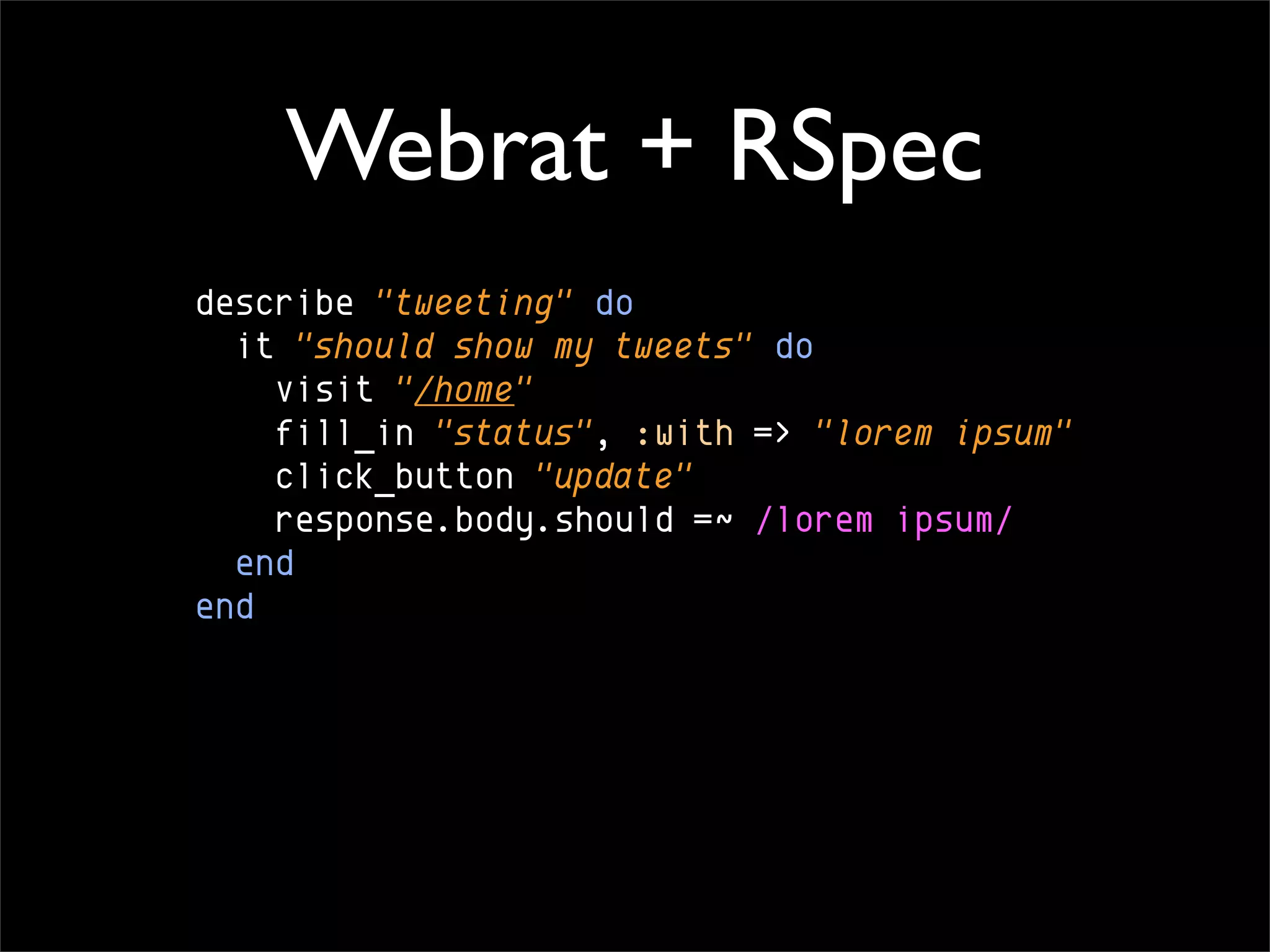 Webrat + RSpec
describe "tweeting" do
  it "should show my tweets" do
    visit "/home"
    fill_in "status", :with => "lorem ipsum"
    click_button "update"
    response.body.should =~ /lorem ipsum/
  end
end
 