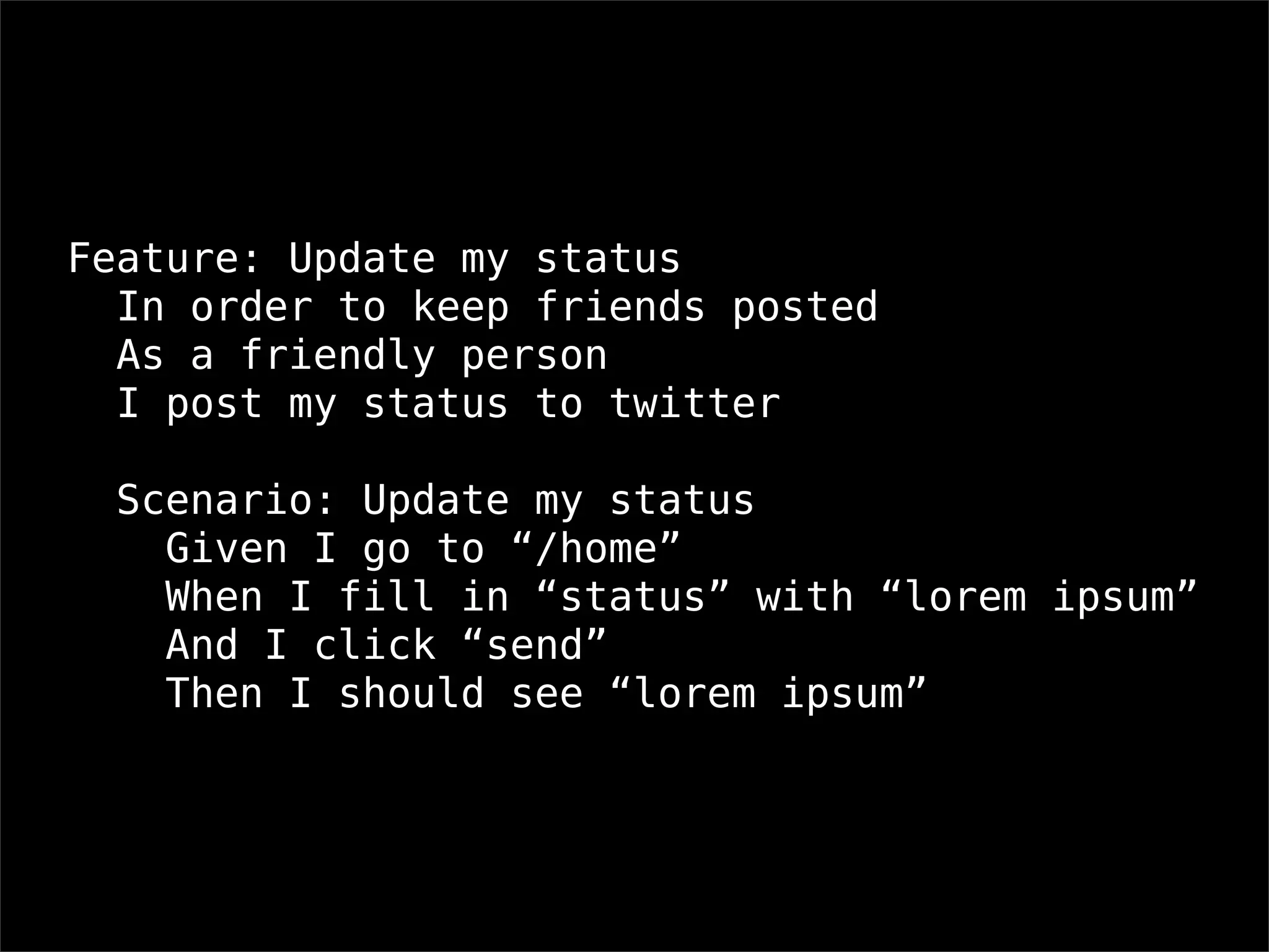 Feature: Update my status
  In order to keep friends posted
  As a friendly person
  I post my status to twitter

  Scenario: Update my status
    Given I go to “/home”
    When I fill in “status” with “lorem ipsum”
    And I click “send”
    Then I should see “lorem ipsum”
 