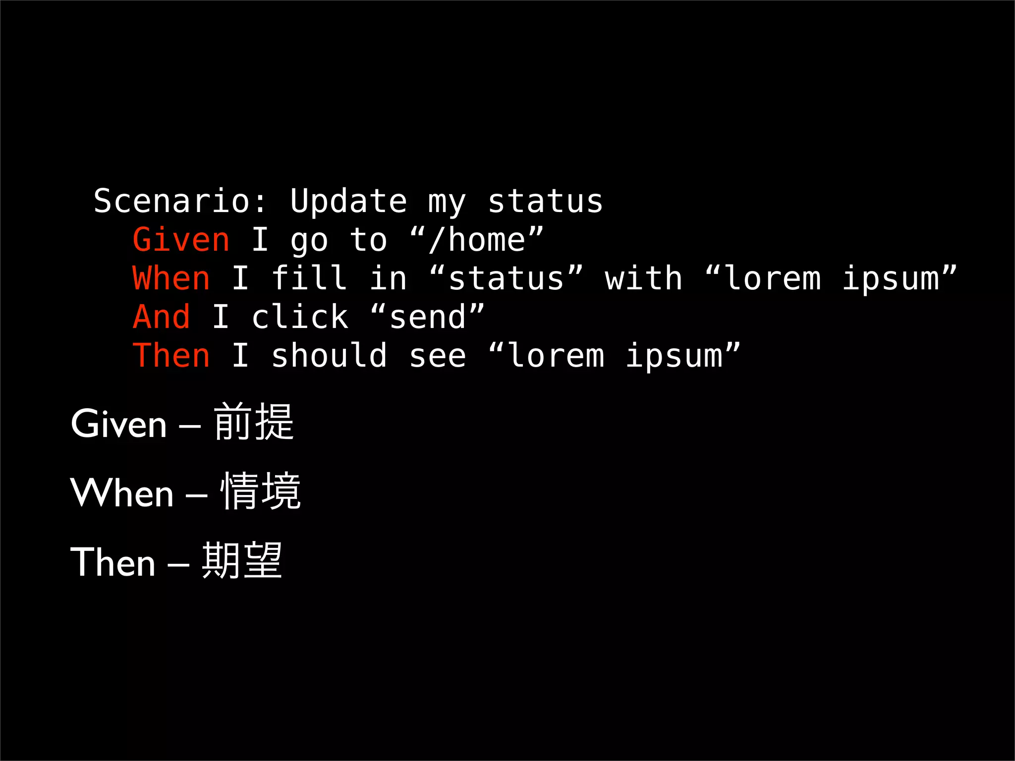 Scenario: Update my status
   Given I go to “/home”
   When I fill in “status” with “lorem ipsum”
   And I click “send”
   Then I should see “lorem ipsum”

Given –
When –
Then –
 