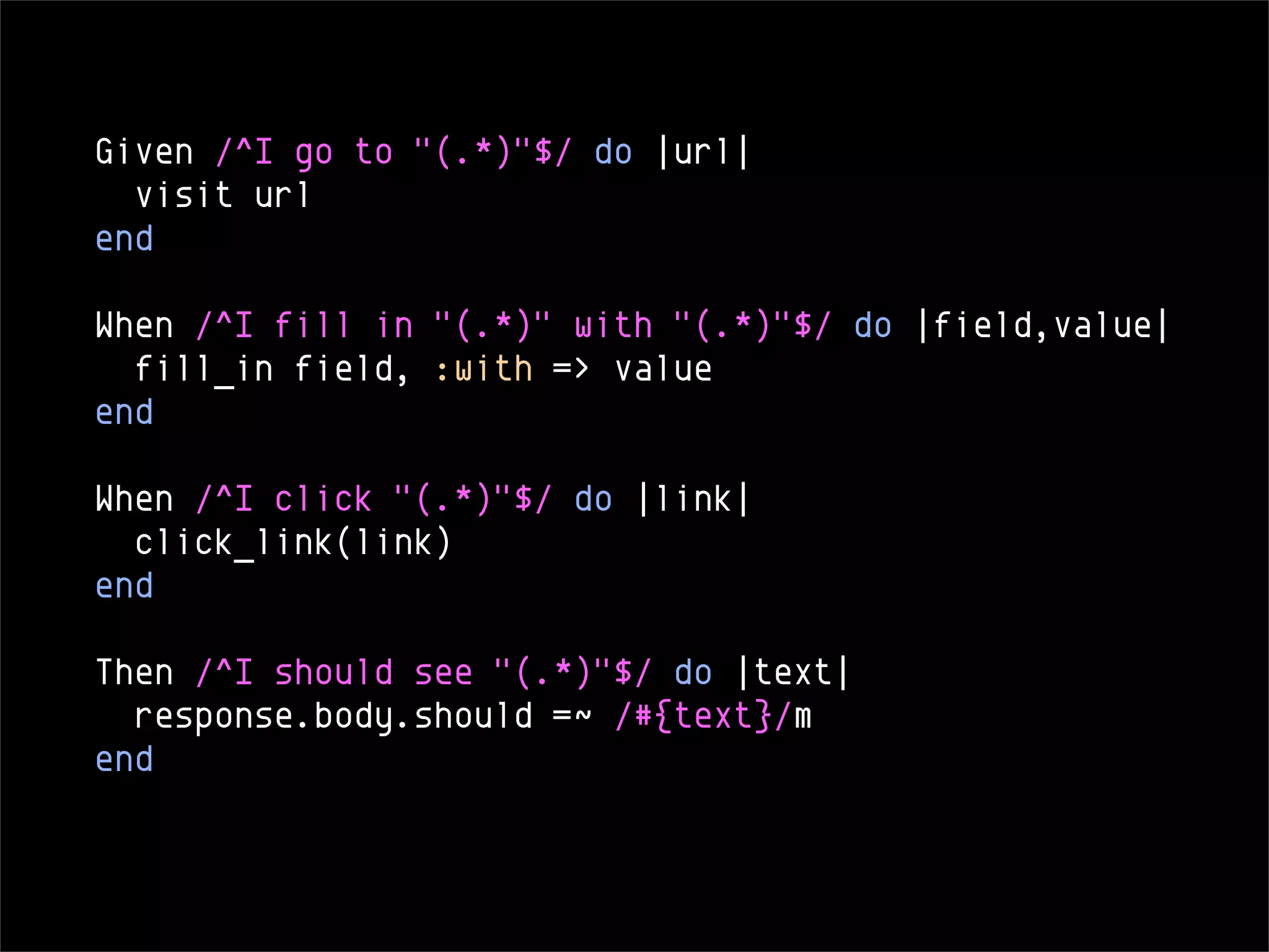 Given /^I go to "(.*)"$/ do |url|
  visit url
end

When /^I fill in "(.*)" with "(.*)"$/ do |field,value|
  fill_in field, :with => value
end

When /^I click "(.*)"$/ do |link|
  click_link(link)
end

Then /^I should see "(.*)"$/ do |text|
  response.body.should =~ /#{text}/m
end
 