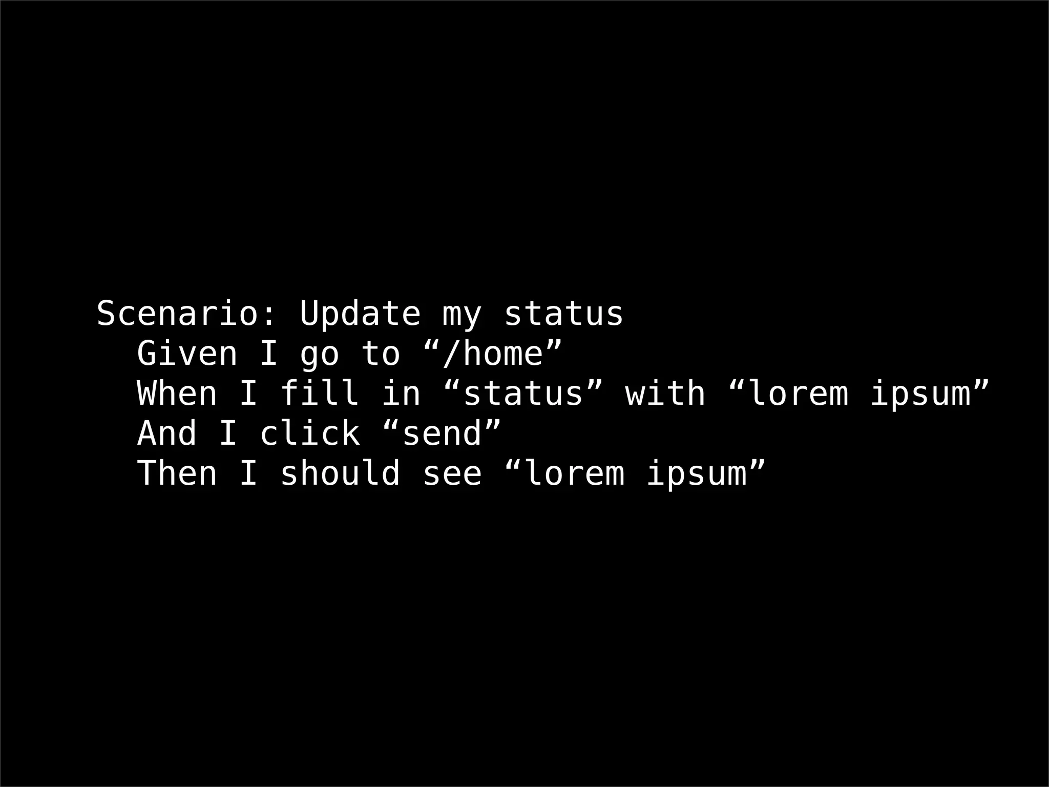 Scenario: Update my status
  Given I go to “/home”
  When I fill in “status” with “lorem ipsum”
  And I click “send”
  Then I should see “lorem ipsum”
 