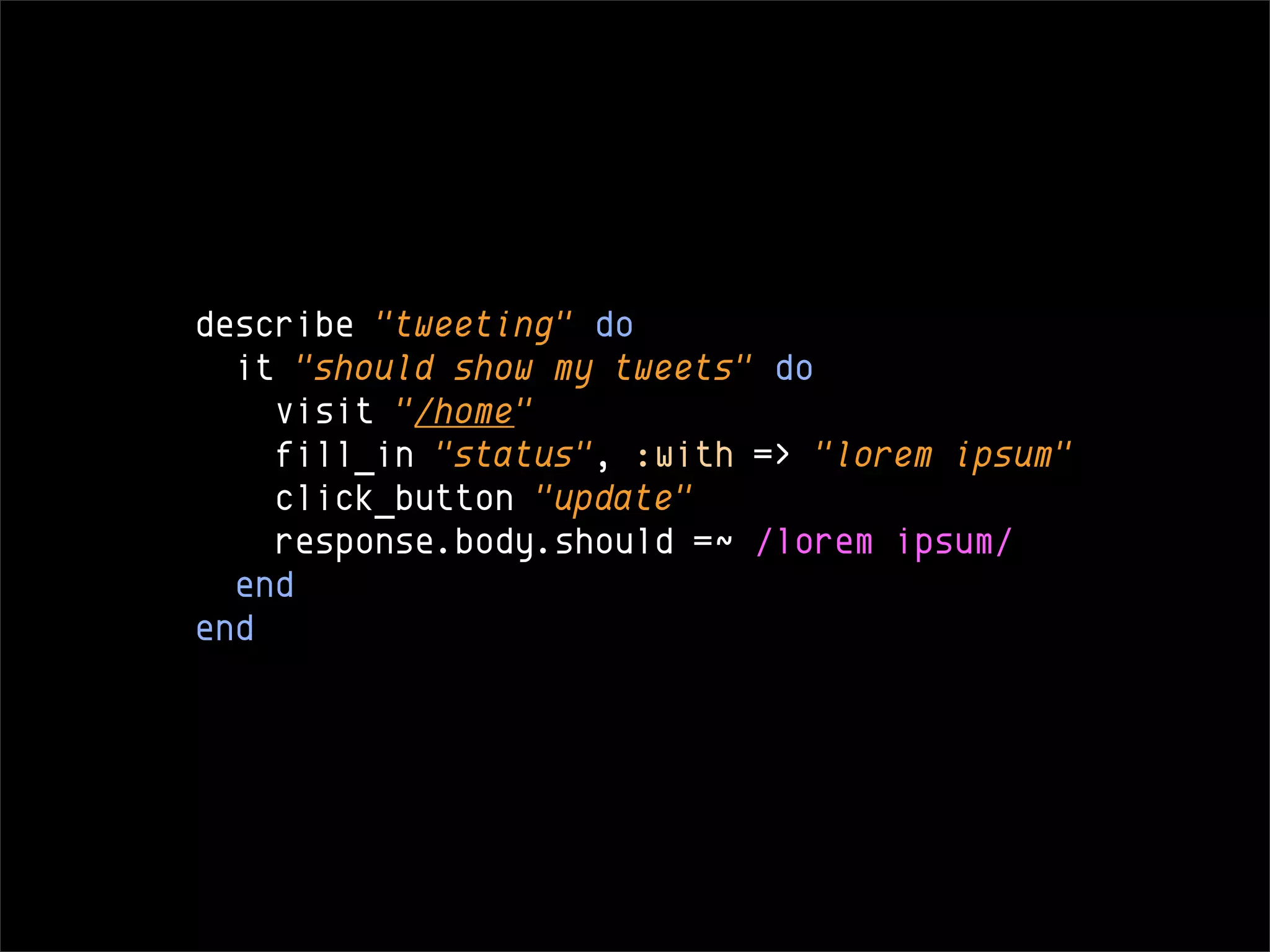 describe "tweeting" do
  it "should show my tweets" do
    visit "/home"
    fill_in "status", :with => "lorem ipsum"
    click_button "update"
    response.body.should =~ /lorem ipsum/
  end
end
 