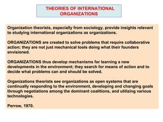THEORIES OF INTERNATIONAL
                         ORGANIZATIONS


Organization theorists, especially from sociology, provide insights relevant
to studying international organizations as organizations.

ORGANIZATIONS are created to solve problems that require collaborative
action; they are not just mechanical tools doing what their founders
envisioned.

ORGANIZATIONS thus develop mechanisms for learning a new
developments in the environment; they search for means of action and to
decide what problems can and should be solved.

Organizations theorists see organizations as open systems that are
continually responding to the environment, developing and changing goals
through negotiations among the dominant coalitions, and utilizing various
technologies.

Perrow, 1970.
 