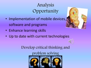 Analysis
Opportunity
• Implementation of mobile devices,
software and programs
• Enhance learning skills
• Up to date with current technologies
Develop critical thinking and
problem solving
 