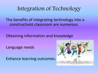 Integration of Technology
The benefits of integrating technology into a
constructivist classroom are numerous
Obtaining information and knowledge
Language needs
Enhance learning outcomes.
 