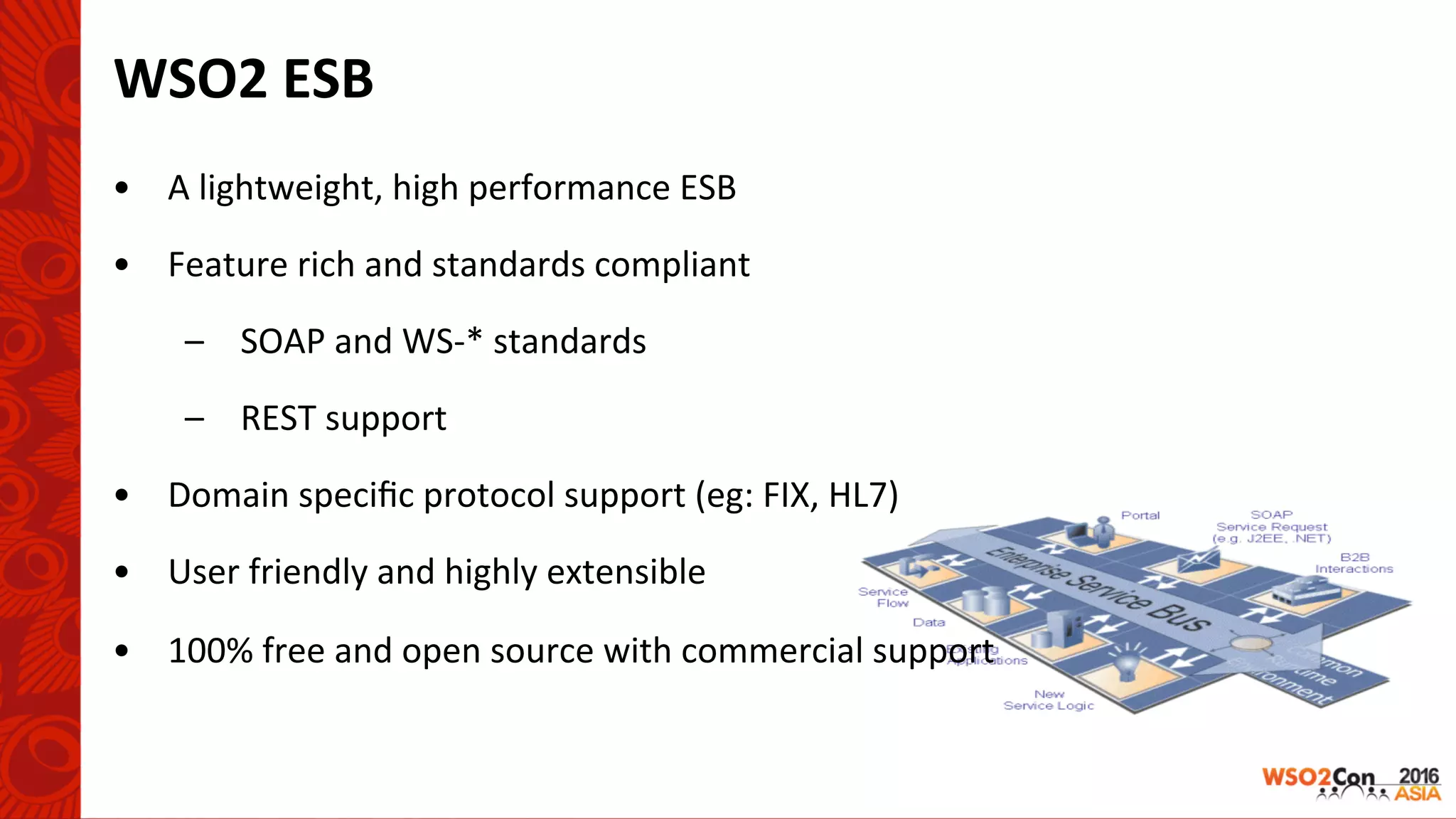 WSO2	ESB	
•  A	lightweight,	high	performance	ESB	
•  Feature	rich	and	standards	compliant	
–  SOAP	and	WS-*	standards	
–  REST	support	
•  Domain	speciﬁc	protocol	support	(eg:	FIX,	HL7)	
•  User	friendly	and	highly	extensible	
•  100%	free	and	open	source	with	commercial	support	
	
			
 