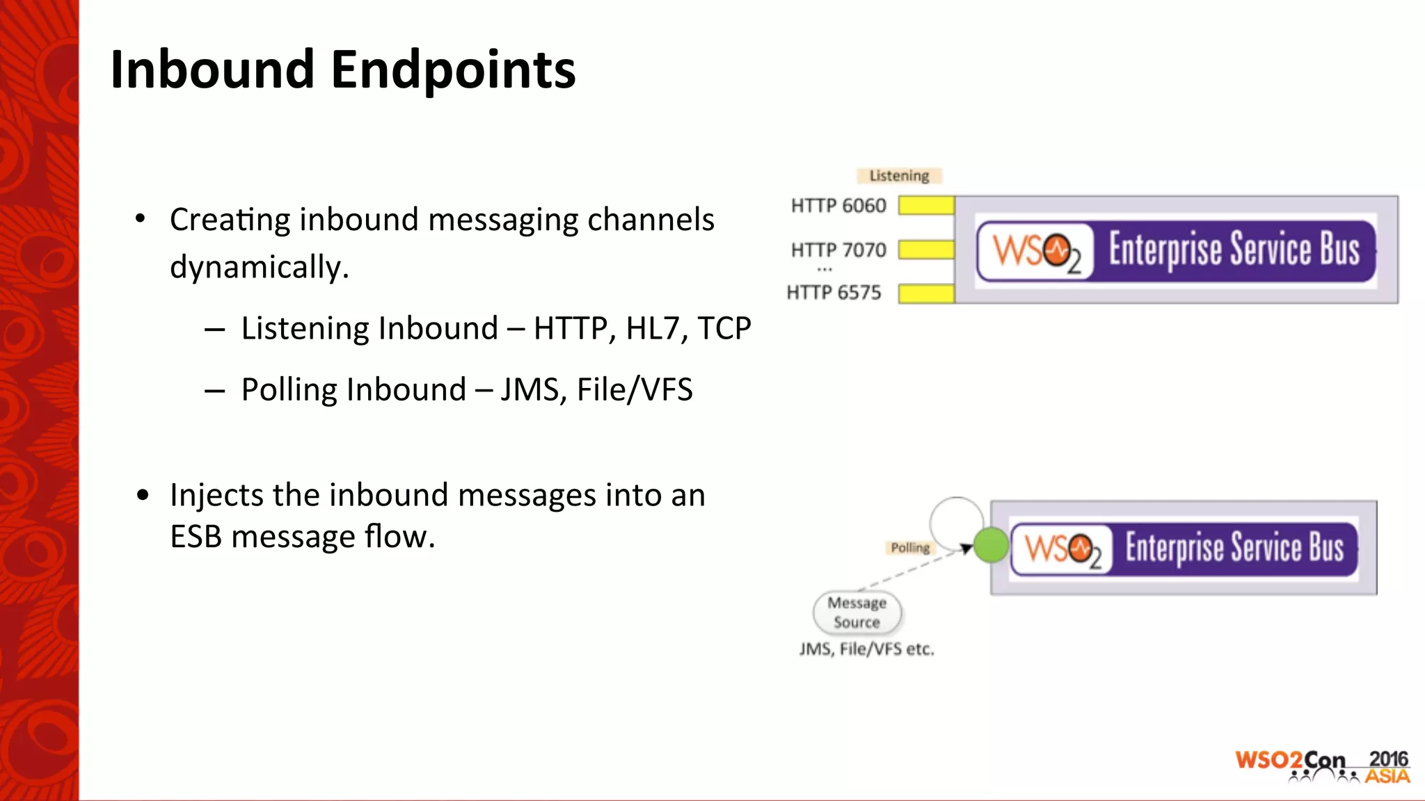 Inbound	Endpoints	
•  Crea-ng	inbound	messaging	channels	
dynamically.	
–  Listening	Inbound	–	HTTP,	HL7,	TCP	
–  Polling	Inbound	–	JMS,	File/VFS	
	
•  Injects	the	inbound	messages	into	an	
ESB	message	ﬂow.		
 