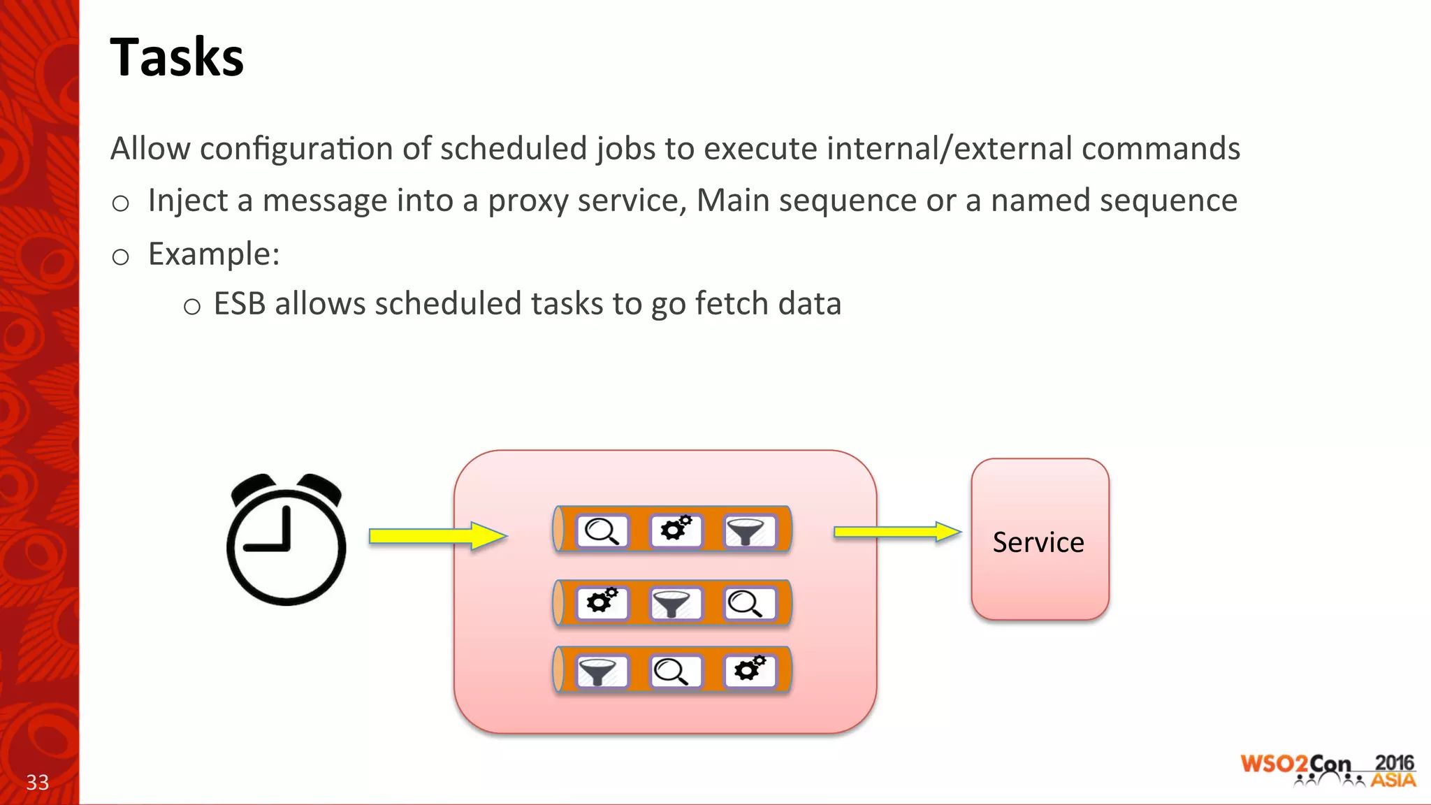 Service	
Tasks	
Allow	conﬁgura-on	of	scheduled	jobs	to	execute	internal/external	commands	
o 		Inject	a	message	into	a	proxy	service,	Main	sequence	or	a	named	sequence	
o 		Example:	
o ESB	allows	scheduled	tasks	to	go	fetch	data	
33	
 