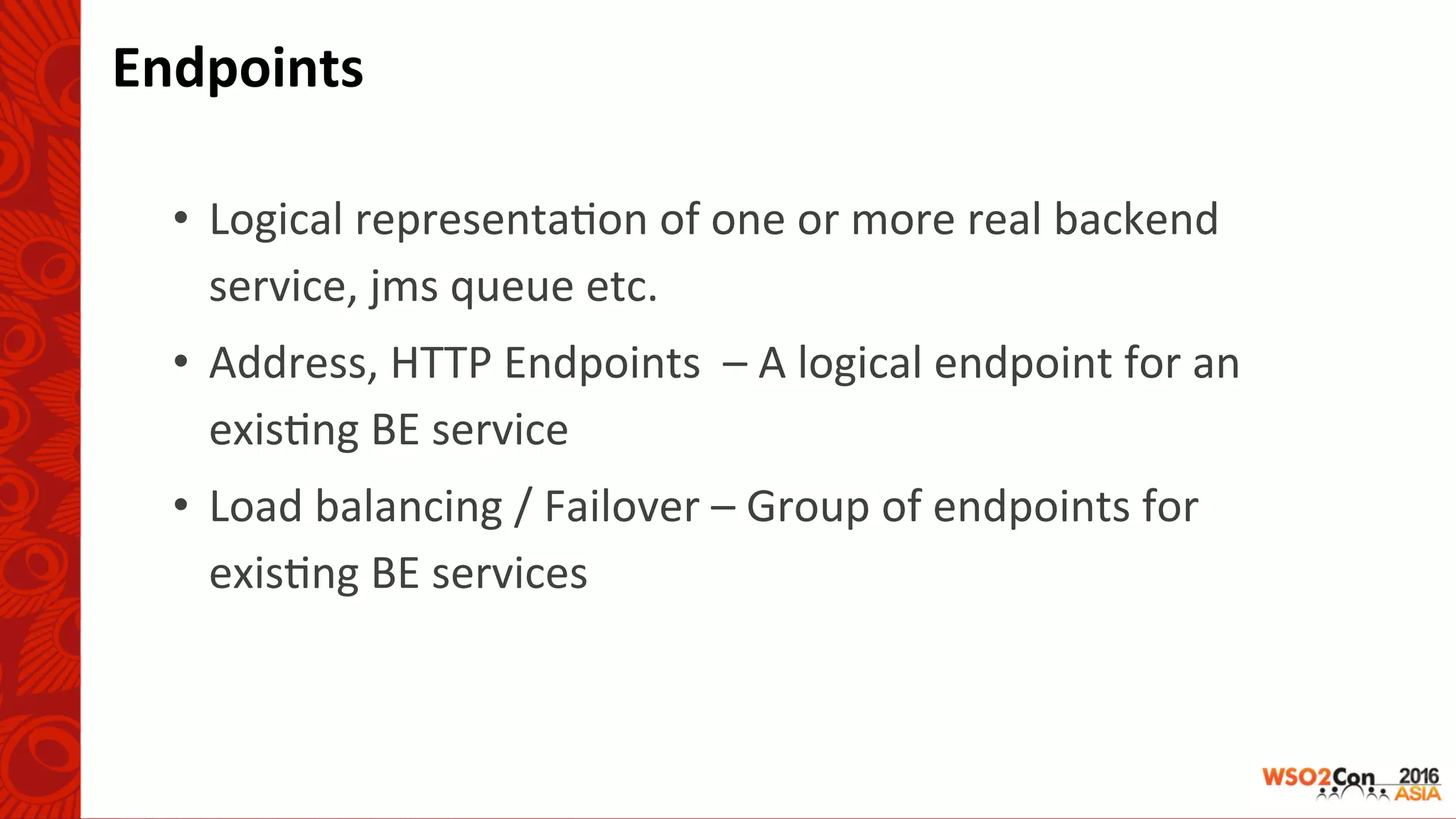 Endpoints	
•  Logical	representa-on	of	one	or	more	real	backend	
service,	jms	queue	etc.	
•  Address,	HTTP	Endpoints		–	A	logical	endpoint	for	an	
exis-ng	BE	service	
•  Load	balancing	/	Failover	–	Group	of	endpoints	for	
exis-ng	BE	services	
 