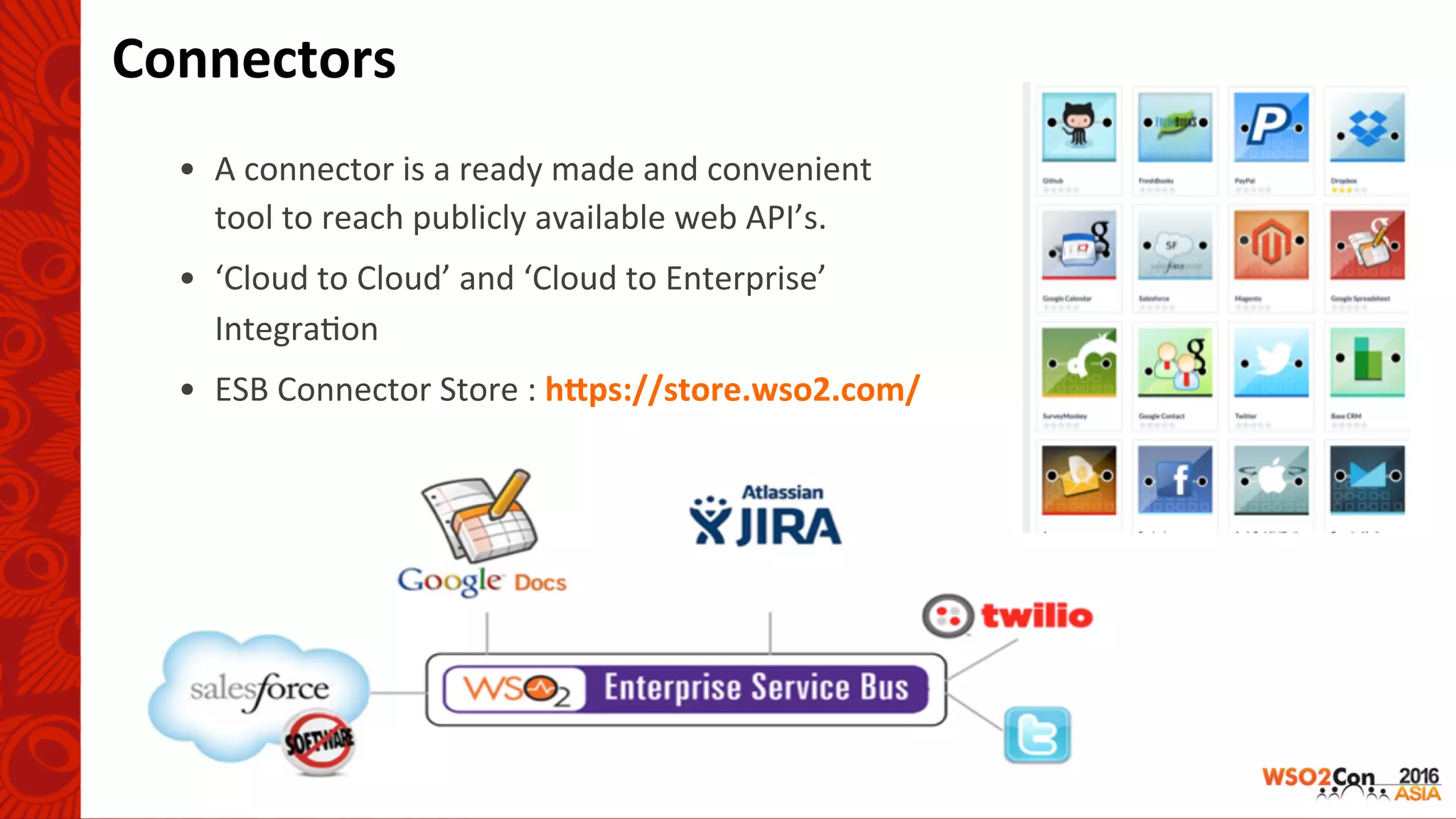 Connectors	
•  A	connector	is	a	ready	made	and	convenient	
tool	to	reach	publicly	available	web	API’s.	
•  ‘Cloud	to	Cloud’	and	‘Cloud	to	Enterprise’	
Integra-on	
•  ESB	Connector	Store	:	hUps://store.wso2.com/	
 