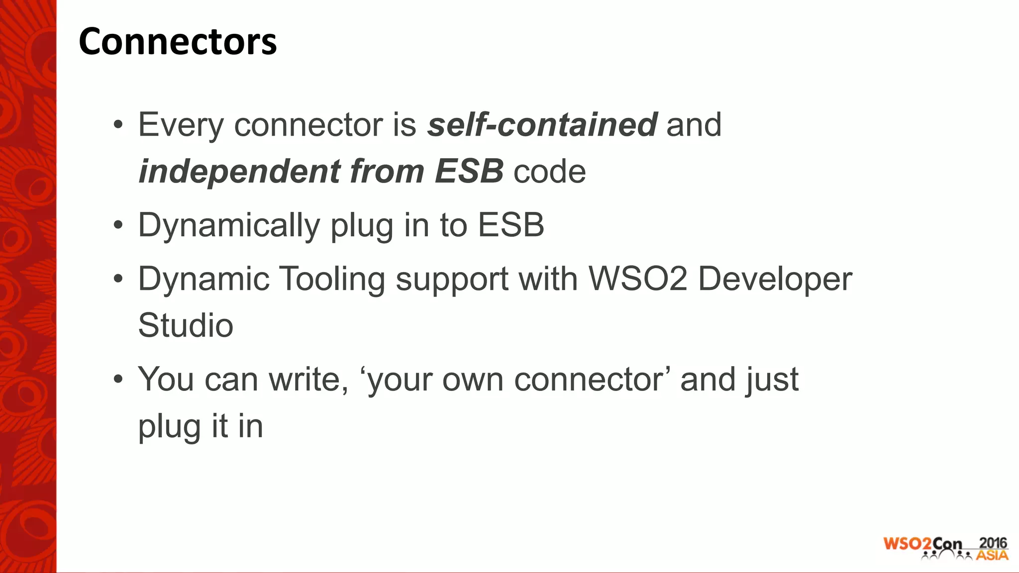 •  Every connector is self-contained and
independent from ESB code
•  Dynamically plug in to ESB
•  Dynamic Tooling support with WSO2 Developer
Studio
•  You can write, ‘your own connector’ and just
plug it in
Connectors	
 