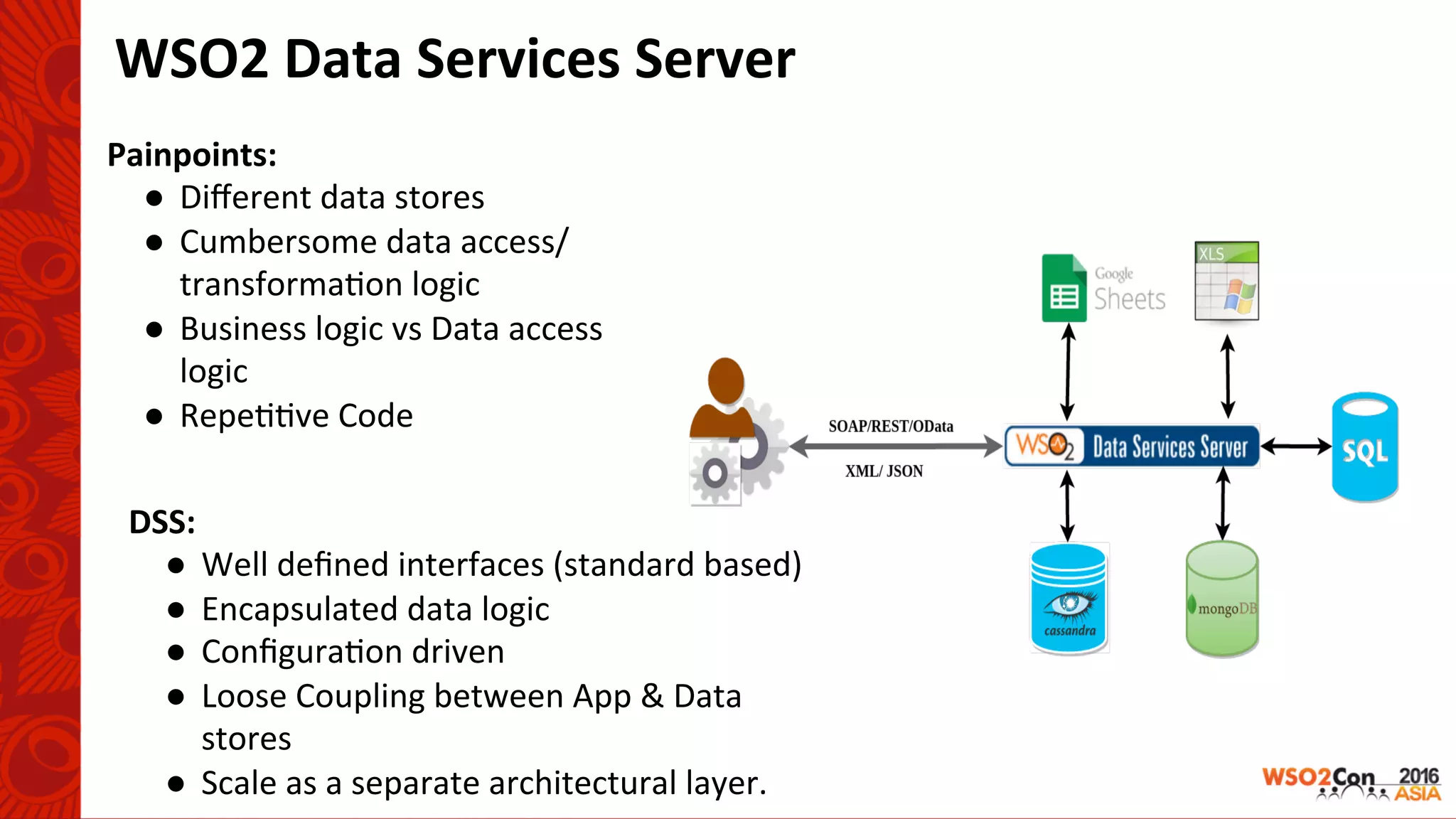 WSO2	Data	Services	Server	
Painpoints:		
●  Diﬀerent	data	stores	
●  Cumbersome	data	access/	
transforma-on	logic	
●  Business	logic	vs	Data	access	
logic	
●  Repe--ve	Code	
DSS:	
●  Well	deﬁned	interfaces	(standard	based)	
●  Encapsulated	data	logic	
●  Conﬁgura-on	driven	
●  Loose	Coupling	between	App	&	Data	
stores	
●  Scale	as	a	separate	architectural	layer.	
 