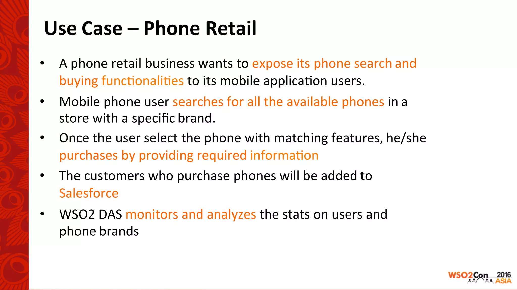 Use	Case	–	Phone	Retail		
•  A	phone	retail	business	wants	to	expose	its	phone	search	and		
buying	func-onali-es	to	its	mobile	applica-on	users.	
•  Mobile	phone	user	searches	for	all	the	available	phones	in	a		
store	with	a	speciﬁc	brand.	
•  Once	the	user	select	the	phone	with	matching	features,	he/she		
purchases	by	providing	required	informa-on	
•  The	customers	who	purchase	phones	will	be	added	to		
Salesforce	
•  WSO2	DAS	monitors	and	analyzes	the	stats	on	users	and		
phone	brands	
 