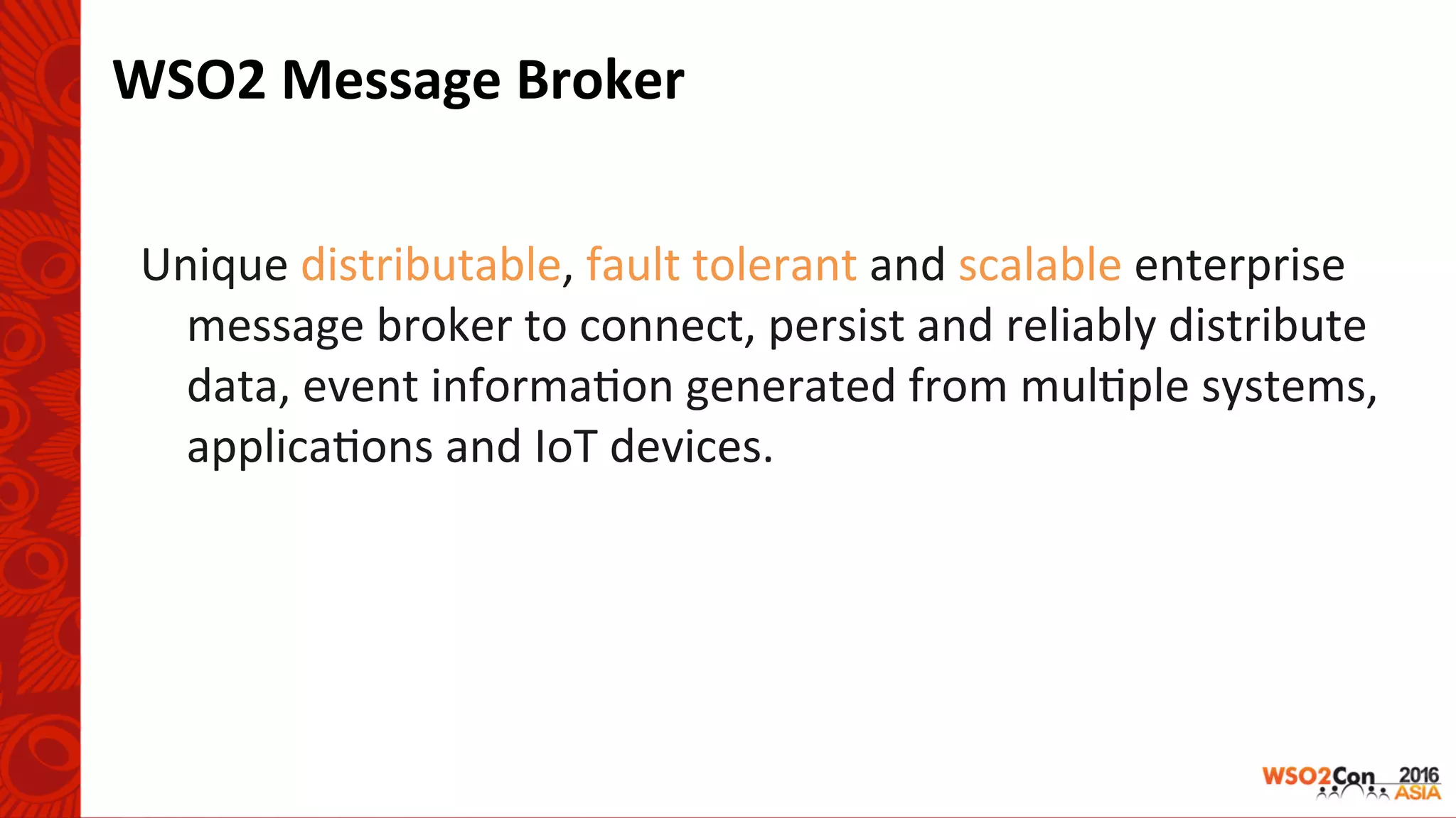 WSO2	Message	Broker	
Unique	distributable,	fault	tolerant	and	scalable	enterprise	
message	broker	to	connect,	persist	and	reliably	distribute	
data,	event	informa-on	generated	from	mul-ple	systems,	
applica-ons	and	IoT	devices.	
	
 