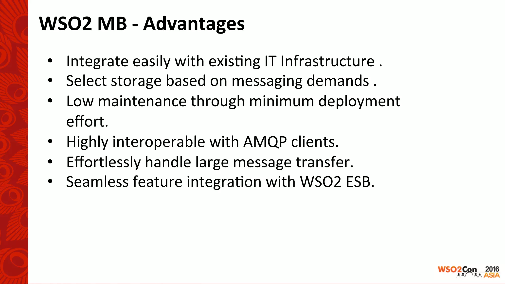 WSO2	MB	-	Advantages	
•  Integrate	easily	with	exis-ng	IT	Infrastructure	.	
•  Select	storage	based	on	messaging	demands	.	
•  Low	maintenance	through	minimum	deployment	
eﬀort.	
•  Highly	interoperable	with	AMQP	clients.	
•  Eﬀortlessly	handle	large	message	transfer.	
•  Seamless	feature	integra-on	with	WSO2	ESB.	
 