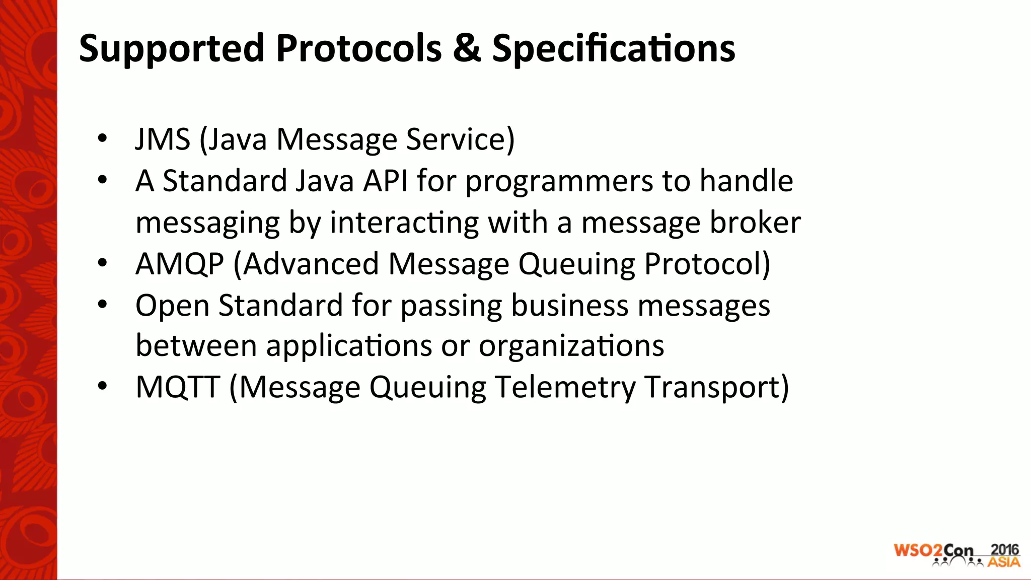 Supported	Protocols	&	Speciﬁca-ons	
	
•  JMS	(Java	Message	Service)	
•  A	Standard	Java	API	for	programmers	to	handle	
messaging	by	interac-ng	with	a	message	broker	
•  AMQP	(Advanced	Message	Queuing	Protocol)	
•  Open	Standard	for	passing	business	messages	
between	applica-ons	or	organiza-ons	
•  MQTT	(Message	Queuing	Telemetry	Transport)	
 