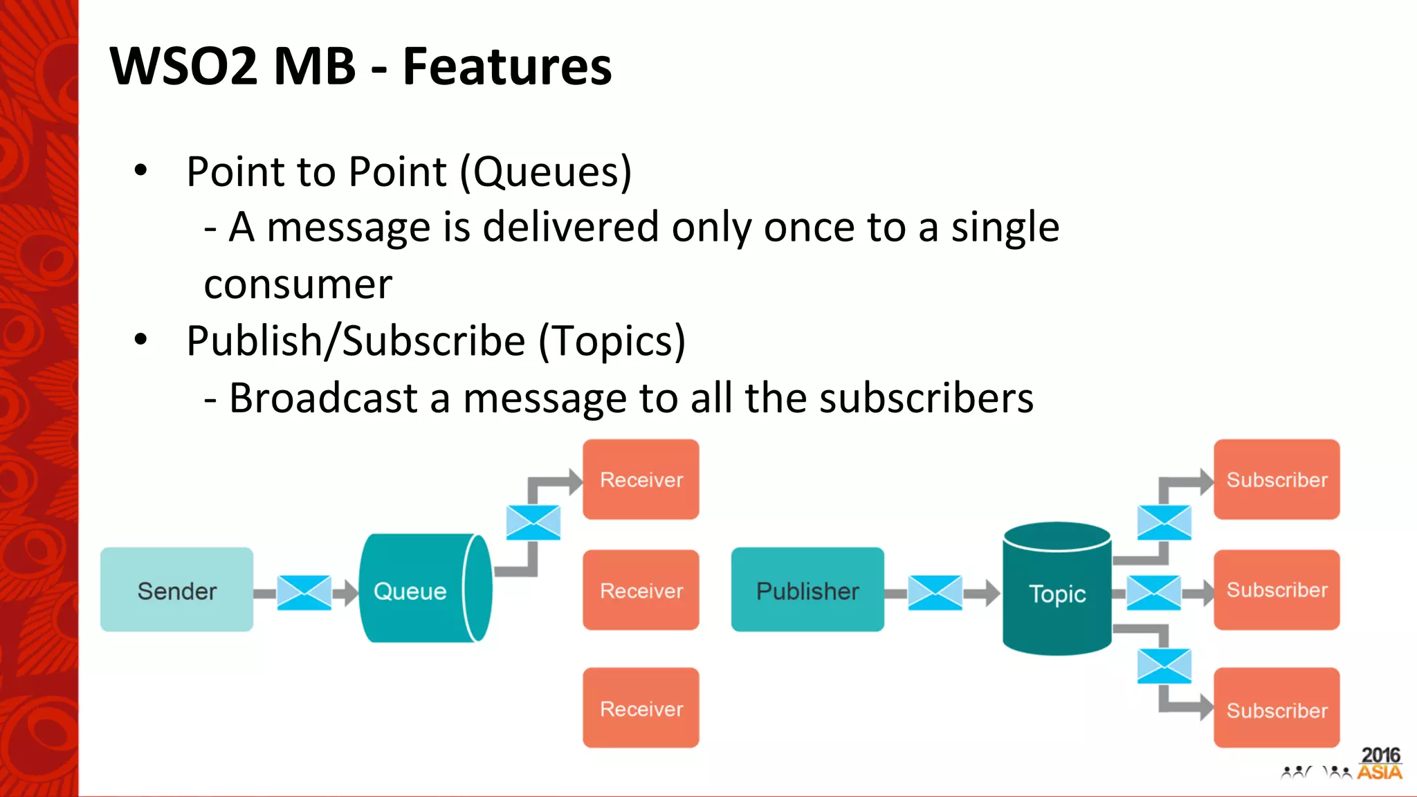 WSO2	MB	-	Features	
•  Point	to	Point	(Queues)	
-	A	message	is	delivered	only	once	to	a	single	
consumer	
•  Publish/Subscribe	(Topics)	
-	Broadcast	a	message	to	all	the	subscribers	
 