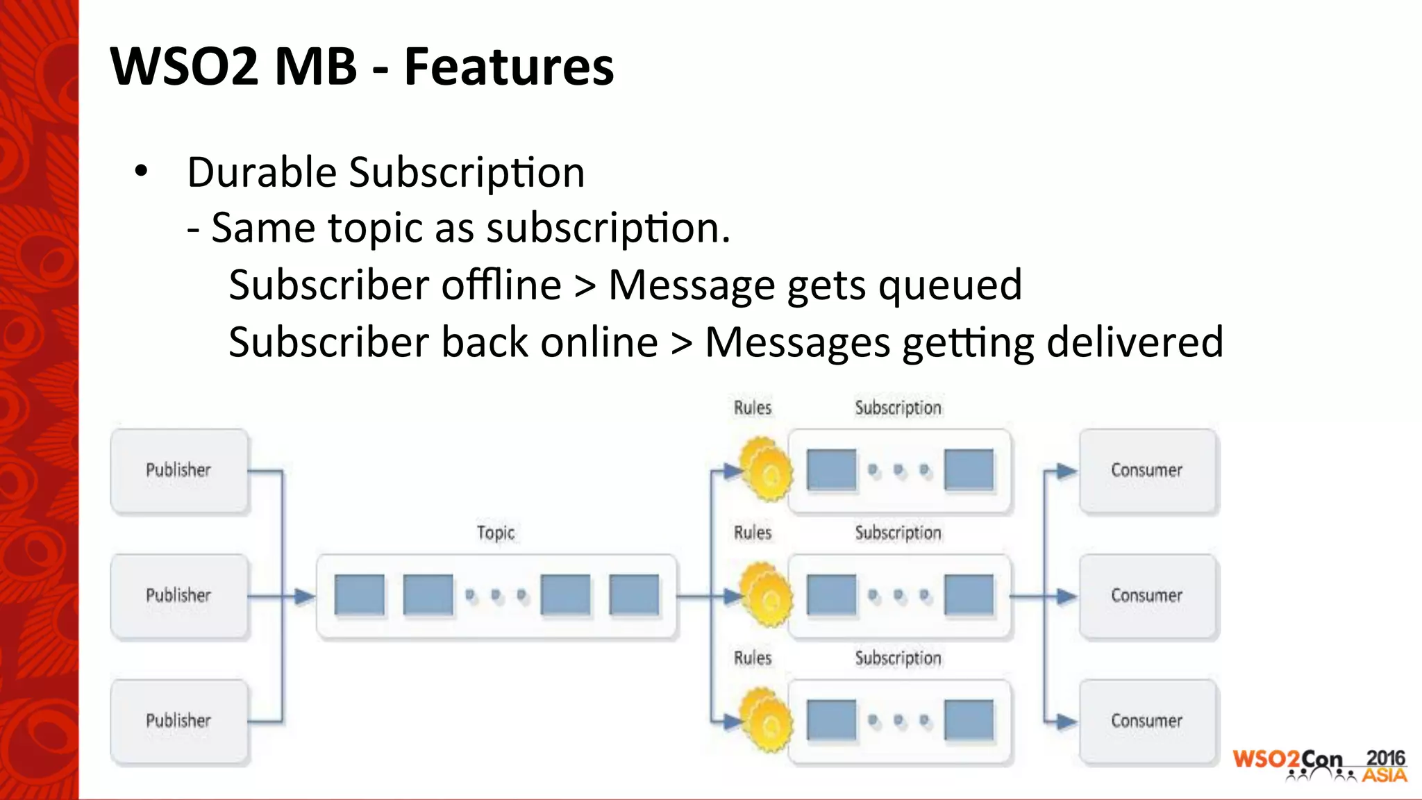 WSO2	MB	-	Features	
•  Durable	Subscrip-on	
	-	Same	topic	as	subscrip-on.	
					Subscriber	oﬄine	>	Message	gets	queued	
									Subscriber	back	online	>	Messages	gerng	delivered	
 