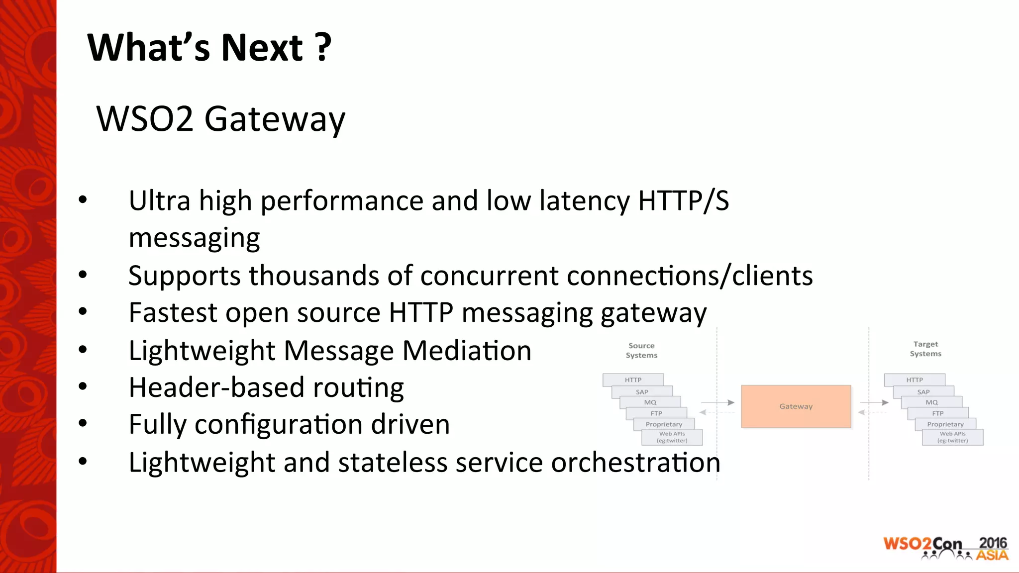 WSO2	Gateway	
What’s	Next	?	
	
•  Ultra	high	performance	and	low	latency	HTTP/S	
messaging	
•  Supports	thousands	of	concurrent	connec-ons/clients	
•  Fastest	open	source	HTTP	messaging	gateway	
•  Lightweight	Message	Media-on	
•  Header-based	rou-ng	
•  Fully	conﬁgura-on	driven	
•  Lightweight	and	stateless	service	orchestra-on	
 