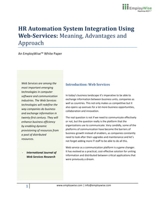 HR Automation System Integration Using
Web-Services: Meaning, Advantages and
Approach
An EmployWise™ White Paper




 Web Services are among the            Introduction: Web Services
 most important emerging
 technologies in computer
 software and communication            In today’s business landscape it’s imperative to be able to
 industries. The Web Services          exchange information between business units, companies as
                                       well as countries. This not only makes us competitive but it
 technologies will redefine the
                                       also opens up avenues for a lot more business opportunities,
 way companies do business
                                       collaboration and innovation.
 and exchange information in
 twenty-first century. They will       The real question is not if we need to communicate effectively
 enhance business efficiency           or not, but the question really is the platform that the
 by enabling dynamic                   organizations use to communicate. Very candidly, some of the
 provisioning of resources from        platforms of communication have become the barriers of
                                       business growth instead of enablers, as companies constantly
 a pool of distributed
                                       need to look after their upgrades and maintenance and let’s
 resources.
                                       not forget adding more IT staff to be able to do all this.

                                       Web service as a communication platform is a game changer.
  -   International Journal of         It has evolved as a practical, cost-effective solution for uniting
                                       information and distributed between critical applications that
      Web Services Research
                                       were previously a dream.




      1                          www.employwise.com | info@employwise.com
 