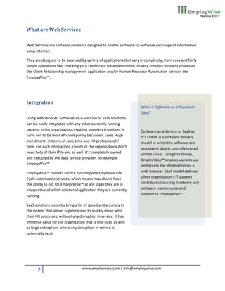 What are Web Services

Web Services are software elements designed to enable Software-to-Software exchange of information
using internet.

They are designed to be accessed by variety of applications that vary in complexity, from easy and fairly
simple operations like, checking your credit card statement online, to very complex business processes
like Client Relationship management application and/or Human Resource Automation services like
EmployWise™.




Integration
                                                                      What is Software-as-a-Service or
                                                                      SaaS?
Using web services, Software-as-a-Solution or SaaS solutions
can be easily integrated with any other currently running
systems in the organizations creating seamless transition. It         Software-as-a-Service or SaaS as
turns out to be most efficient purely because it saves Hugh           it’s called, is a software delivery
investments in terms of cost, time and HR professionals’              model in which the software and
time. For such integrations, clients or the organizations don’t       associated data is centrally hosted
need help of their IT teams as well. It’s completely owned            on the Cloud. Using this model,
and executed by the SaaS service provider, for example                EmployWise™ enables users to use
EmployWise™                                                           and access the information via a
EmployWise™ renders service for complete Employee Life                web browser. SaaS model reduces
Cycle automation services, which means now clients have               client organization’s IT support
the ability to opt for EmployWise™ at any stage they are in           costs by outsourcing hardware and
irrespective of which solutions/application they are currently        software maintenance and
running.                                                              support to EmployWise™.

SaaS solutions instantly bring a lot of speed and accuracy in
the system that allows organizations to quickly move with
their HR processes, without any disruption in service. It has
immense value for the organization that is mid-sized as well
as large enterprises where any disruption in service is
potentially fatal.




       2                           www.employwise.com | info@employwise.com
 