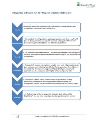 Integration is Possible at Any Stage of Employee Life Cycle:




               •Employee Acquisition: where the HR is involved with Hiring planning and
                management, assessment and ob-boarding
   Acquire




            • Using web services Organization quickly can quickly equip their people with
             best-in-class automation services, for example, EmployWise™ Travel and
Empowerment Expense management and Leave and Attendance solutions




               • This is essentially any exercise that’s related to people reward and recognition
                initiative, benefits management and administration, payroll and compensation
   Reward       management



               • Through Web Services integration is possible even while HR professionals are
                busy assessing and evaluating talent for/in their organization (for inititatives
                like leadership development program, HIPOs and Hi-flyers assessment,
 Assessment     appraisals and also succession planning for critical and general roles



               • EmployWise™ which is SaaS based solution integrates with existing
                applications that caters to learning and development planning and
   Nurture      management, system that automated feedback and coaching, mentoring etc




               • At the final stage of the Employee life Cycle, the SaaS solutions like
                EmploWise™ can add value instantly without any jerk in current services
  Transition




     3                          www.employwise.com | info@employwise.com
 
