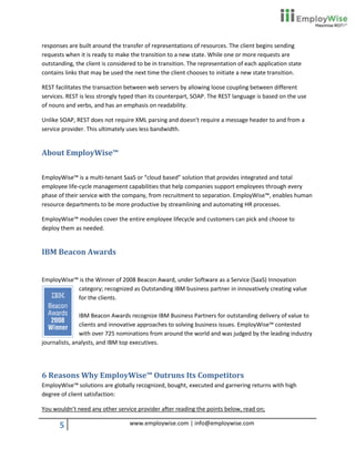 responses are built around the transfer of representations of resources. The client begins sending
requests when it is ready to make the transition to a new state. While one or more requests are
outstanding, the client is considered to be in transition. The representation of each application state
contains links that may be used the next time the client chooses to initiate a new state transition.

REST facilitates the transaction between web servers by allowing loose coupling between different
services. REST is less strongly typed than its counterpart, SOAP. The REST language is based on the use
of nouns and verbs, and has an emphasis on readability.

Unlike SOAP, REST does not require XML parsing and doesn't require a message header to and from a
service provider. This ultimately uses less bandwidth.


About EmployWise™

EmployWise™ is a multi-tenant SaaS or “cloud based” solution that provides integrated and total
employee life-cycle management capabilities that help companies support employees through every
phase of their service with the company, from recruitment to separation. EmployWise™, enables human
resource departments to be more productive by streamlining and automating HR processes.

EmployWise™ modules cover the entire employee lifecycle and customers can pick and choose to
deploy them as needed.


IBM Beacon Awards


EmployWise™ is the Winner of 2008 Beacon Award, under Software as a Service (SaaS) Innovation
           category; recognized as Outstanding IBM business partner in innovatively creating value
           for the clients.

               IBM Beacon Awards recognize IBM Business Partners for outstanding delivery of value to
               clients and innovative approaches to solving business issues. EmployWise™ contested
               with over 725 nominations from around the world and was judged by the leading industry
journalists, analysts, and IBM top executives.




6 Reasons Why EmployWise™ Outruns Its Competitors
EmployWise™ solutions are globally recognized, bought, executed and garnering returns with high
degree of client satisfaction:

You wouldn’t need any other service provider after reading the points below, read on;

       5                          www.employwise.com | info@employwise.com
 
