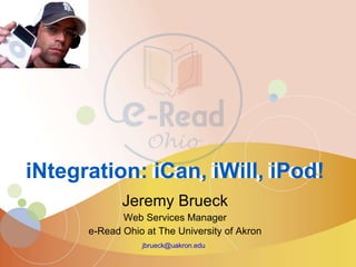 Jeremy Brueck Web Services Manager e-Read Ohio at The University of Akron [email_address]   iNtegration: iCan, iWill, iPod! iNtegration: iCan, iWill, iPod! 