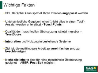 • SDL BeGlobal kann speziell Ihren Inhalten angepasst werden
• Unterschiedliche Gegebenheiten („nicht alles in einen Topf“-
Ansatz) werden unterstützt - TouchPoints
• Qualität der maschinellen Übersetzung ist jetzt messbar –
TrustScore
• Integration und Nutzung in bestehende Systeme
• Ziel ist, die multilinguale Arbeit zu vereinfachen und zu
beschleunigen
• Nicht alle Inhalte sind für reine maschinelle Übersetzung
geeignet - ABER: Post-Edit möglich
Wichtige Fakten
 