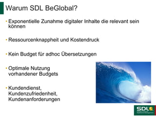 • Exponentielle Zunahme digitaler Inhalte die relevant sein
können
• Ressourcenknappheit und Kostendruck
• Kein Budget für adhoc Übersetzungen
• Optimale Nutzung
vorhandener Budgets
• Kundendienst,
Kundenzufriedenheit,
Kundenanforderungen
Warum SDL BeGlobal?
 