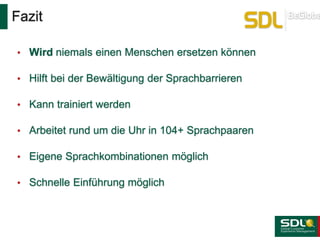 Fazit
• Wird niemals einen Menschen ersetzen können
• Hilft bei der Bewältigung der Sprachbarrieren
• Kann trainiert werden
• Arbeitet rund um die Uhr in 104+ Sprachpaaren
• Eigene Sprachkombinationen möglich
• Schnelle Einführung möglich
 