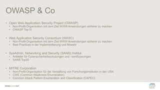 OWASP & Co
• Open Web Application Security Project (OWASP)
• Non-Profit-Organisation mit dem Ziel WWW Anwendungen sicherer zu machen
• OWASP Top10
• Web Application Security Consortium (WASC)
• Non-Profit-Organisation mit dem Ziel WWW Anwendungen sicherer zu machen
• Best Practices in der Implementierung und Abwehr
• SysAdmin, Networking and Security (SANS) Institut
• Anbieter für Cybersicherheitsschulungen und –zertifizierungen
• SANS Top20
• MITRE Corporation
• Non-Profit-Organisation für die Verwaltung von Forschungsinstituten in den USA
• CWE (Common Weakness Enumeration)
• Common Attack Pattern Enumeration and Classification (CAPEC)
 
