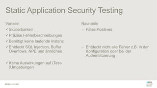 Static Application Security Testing
Vorteile
✓Skalierbarkeit
✓Präzise Fehlerbeschreibungen
✓Benötigt keine laufende Instanz
✓Entdeckt SQL Injection, Buffer
Overflows, NPE und ähnliches
✓Keine Auswirkungen auf (Test-
)Umgebungen
Nachteile
− False Positives
− Entdeckt nicht alle Fehler z.B. in der
Konfiguration oder bei der
Authentifizierung
 