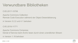 Verwundbare Bibliotheken
CVE-2017-15708
Apache Commons Collection
Remote Code Execution während der Object Deserialisierung
in Version 3.2.2 und 4.1 behoben
CVE-2018-11771
Apache Commons Compress
Denial of Service beim Archiv lesen durch einen unendlichen Stream
in Version 1.18 behoben
 
