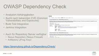 OWASP Dependency Check
• Analysiert Abhängigkeiten
• Sucht nach bekannten CVE (Common
Vulnerabilities and Exposures)
• Build Tool Integration
• Jenkins Integration
• Auch für Repository Server verfügbar
• Nexus Repository (Nexus Firewall)
• Artifactory (JFrog Xray)
https://jeremylong.github.io/DependencyCheck/
 
