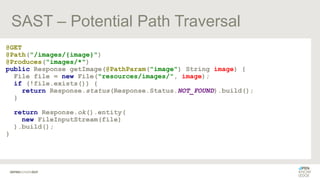 SAST – Potential Path Traversal
@GET
@Path("/images/{image}")
@Produces("images/*")
public Response getImage(@PathParam("image") String image) {
File file = new File("resources/images/", image);
if (!file.exists()) {
return Response.status(Response.Status.NOT_FOUND).build();
}
return Response.ok().entity(
new FileInputStream(file)
).build();
}
 