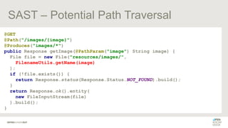 SAST – Potential Path Traversal
@GET
@Path("/images/{image}")
@Produces("images/*")
public Response getImage(@PathParam("image") String image) {
File file = new File("resources/images/",
FilenameUtils.getName(image)
);
if (!file.exists()) {
return Response.status(Response.Status.NOT_FOUND).build();
}
return Response.ok().entity(
new FileInputStream(file)
).build();
}
 