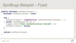 SpotBugs Beispiel – Fixed
public boolean authenticate() {
boolean authenticated = true;
try {
authenticated = ldapService.isUserAuthenticated(...);
} catch (SomeException e) {
logger.warn("User authentication failed", e);
authenticated = false;
}
return authenticated;
}
 