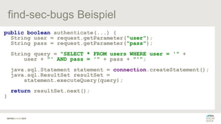 find-sec-bugs Beispiel
public boolean authenticate(...) {
String user = request.getParameter("user");
String pass = request.getParameter("pass");
String query = "SELECT * FROM users WHERE user = '" +
user + "' AND pass = '" + pass + "'";
java.sql.Statement statement = connection.createStatement();
java.sql.ResultSet resultSet =
statement.executeQuery(query);
return resultSet.next();
}
 