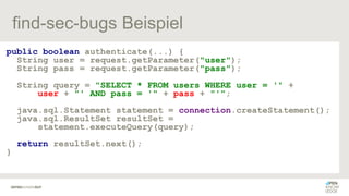 find-sec-bugs Beispiel
public boolean authenticate(...) {
String user = request.getParameter("user");
String pass = request.getParameter("pass");
String query = "SELECT * FROM users WHERE user = '" +
user + "' AND pass = '" + pass + "'";
java.sql.Statement statement = connection.createStatement();
java.sql.ResultSet resultSet =
statement.executeQuery(query);
return resultSet.next();
}
 