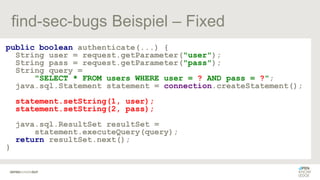 find-sec-bugs Beispiel – Fixed
public boolean authenticate(...) {
String user = request.getParameter("user");
String pass = request.getParameter("pass");
String query =
"SELECT * FROM users WHERE user = ? AND pass = ?";
java.sql.Statement statement = connection.createStatement();
statement.setString(1, user);
statement.setString(2, pass);
java.sql.ResultSet resultSet =
statement.executeQuery(query);
return resultSet.next();
}
 